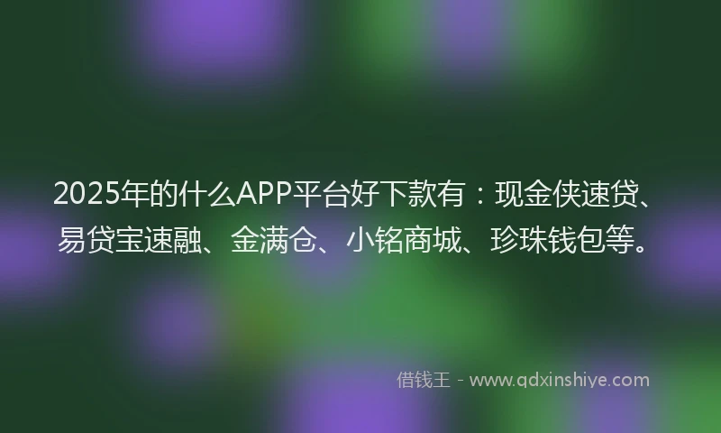 2025年的什么APP平台好下款有：现金侠速贷、易贷宝速融、金满仓、小铭商城、珍珠钱包等。