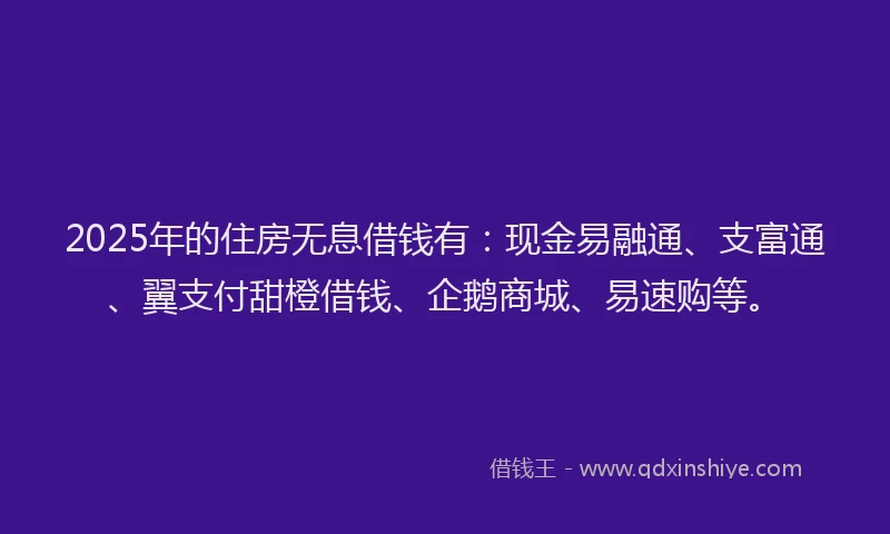 2025年的住房无息借钱有：现金易融通、支富通、翼支付甜橙借钱、企鹅商城、易速购等。