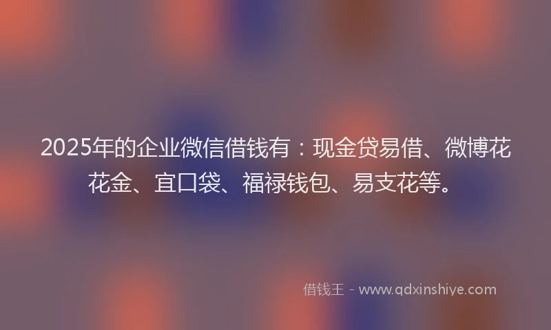 2025年的企业微信借钱有：现金贷易借、微博花花金、宜口袋、福禄钱包、易支花等。