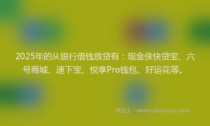 2025年的从银行借钱放贷有：现金侠快贷宝、六号商城、速下宝、悦享Pro钱包、好运花等。