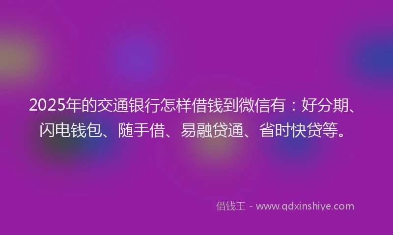2025年的交通银行怎样借钱到微信有：好分期、闪电钱包、随手借、易融贷通、省时快贷等。