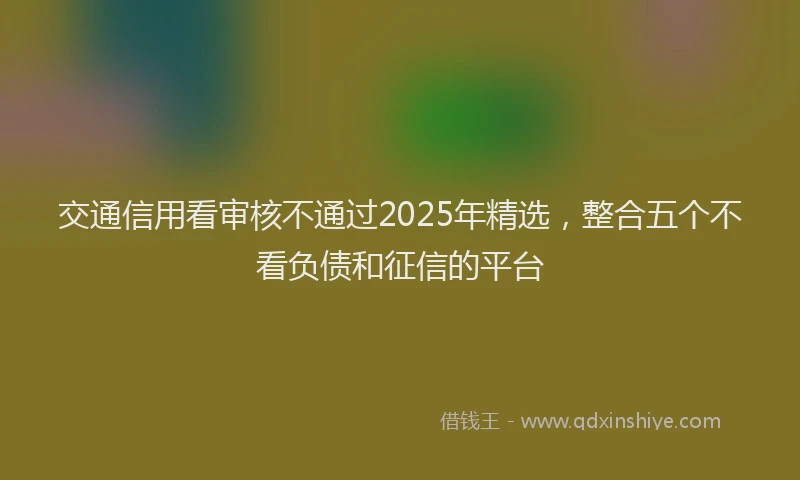 交通信用看审核不通过2025年精选，整合五个不看负债和征信的平台