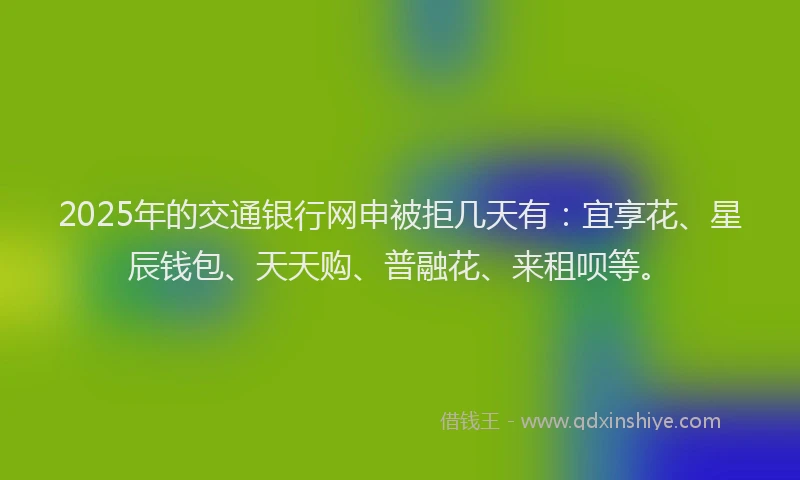 2025年的交通银行网申被拒几天有：宜享花、星辰钱包、天天购、普融花、来租呗等。