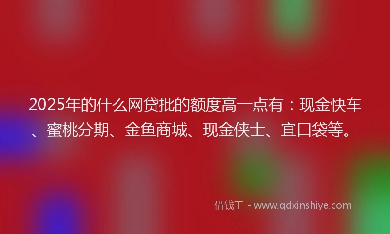 2025年的什么网贷批的额度高一点有:现金快车、蜜桃分期、金鱼商城、现金侠士、宜口袋等。