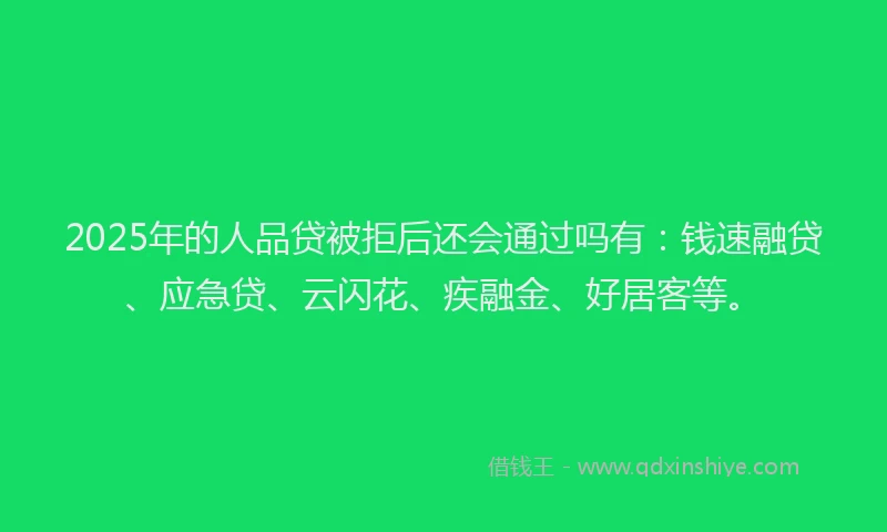 2025年的人品贷被拒后还会通过吗有：钱速融贷、应急贷、云闪花、疾融金、好居客等。
