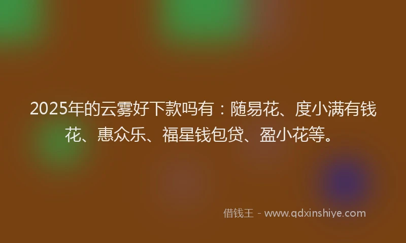 2025年的云雾好下款吗有：随易花、度小满有钱花、惠众乐、福星钱包贷、盈小花等。