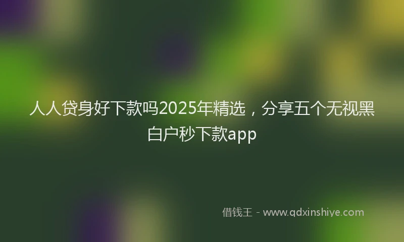 人人贷身好下款吗2025年精选，分享五个无视黑白户秒下款app