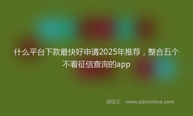 什么平台下款最快好申请2025年推荐，整合五个不看征信查询的app