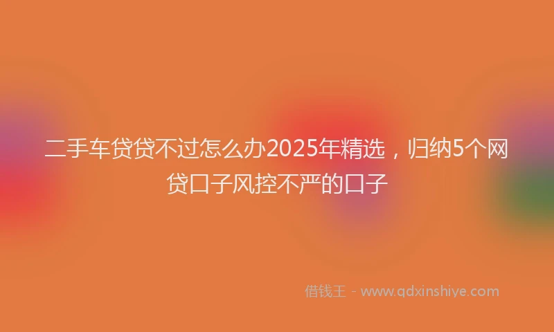 二手车贷贷不过怎么办2025年精选，归纳5个网贷口子风控不严的口子