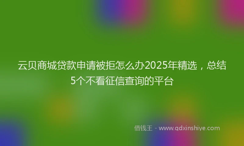 云贝商城贷款申请被拒怎么办2025年精选，总结5个不看征信查询的平台