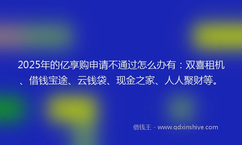 2025年的亿享购申请不通过怎么办有：双喜租机、借钱宝途、云钱袋、现金之家、人人聚财等。