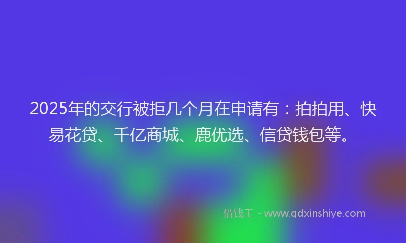 2025年的交行被拒几个月在申请有：拍拍用、快易花贷、千亿商城、鹿优选、信贷钱包等。