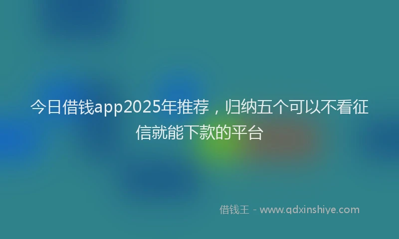 今日借钱app2025年推荐，归纳五个可以不看征信就能下款的平台