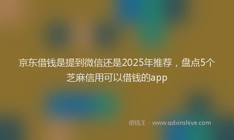 京东借钱是提到微信还是2025年推荐，盘点5个芝麻信用可以借钱的app