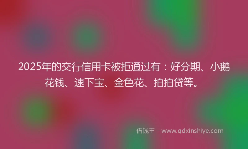 2025年的交行信用卡被拒通过有：好分期、小鹅花钱、速下宝、金色花、拍拍贷等。