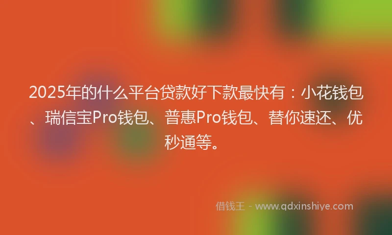 2025年的什么平台贷款好下款最快有：小花钱包、瑞信宝Pro钱包、普惠Pro钱包、替你速还、优秒通等。