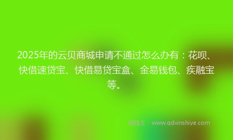 2025年的云贝商城申请不通过怎么办有:花呗、快借速贷宝、快借易贷宝盒、金易钱包、疾融宝等。