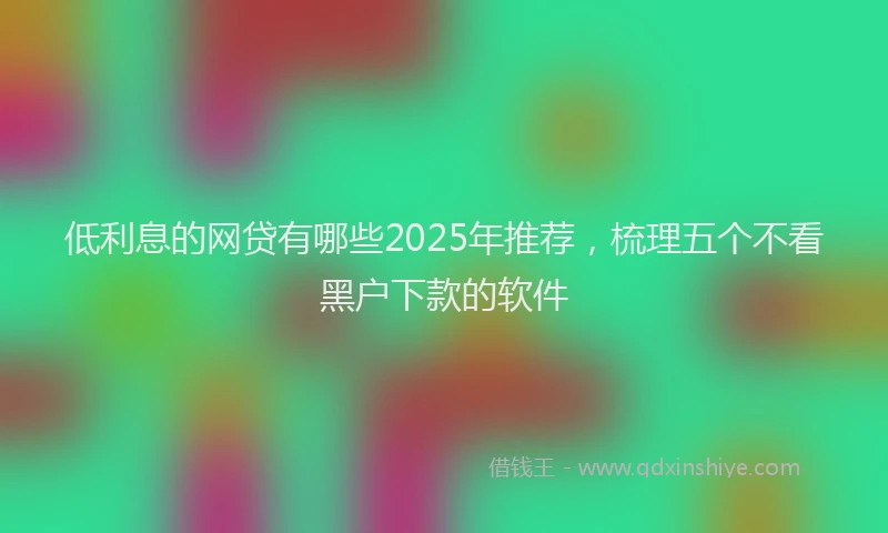 低利息的网贷有哪些2025年推荐，梳理五个不看黑户下款的软件
