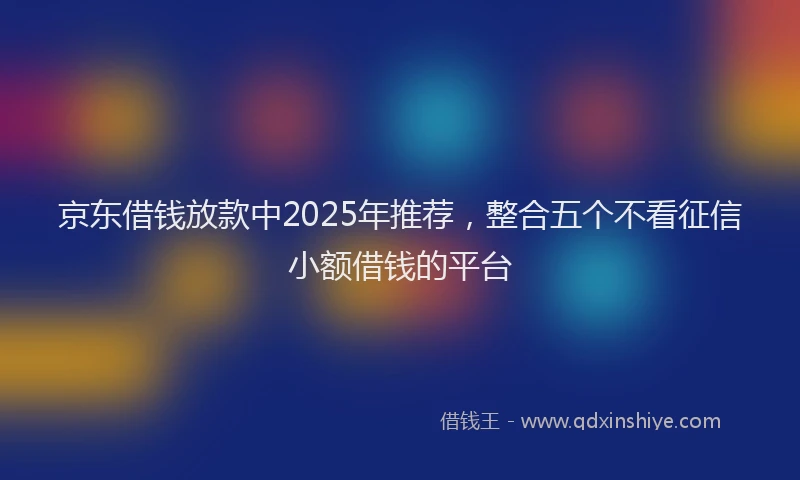 京东借钱放款中2025年推荐，整合五个不看征信小额借钱的平台