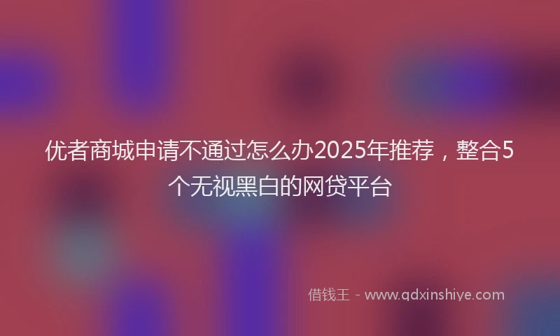 优者商城申请不通过怎么办2025年推荐，整合5个无视黑白的网贷平台