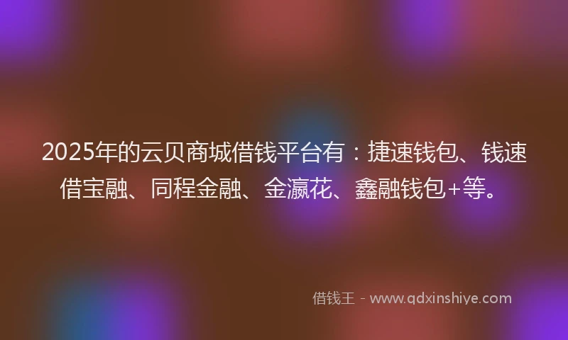 2025年的云贝商城借钱平台有：捷速钱包、钱速借宝融、同程金融、金瀛花、鑫融钱包+等。