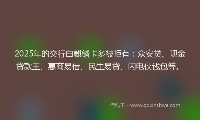2025年的交行白麒麟卡多被拒有：众安贷、现金贷款王、惠商易借、民生易贷、闪电侠钱包等。