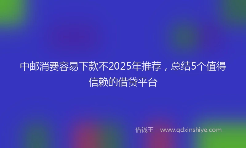 中邮消费容易下款不2025年推荐，总结5个值得信赖的借贷平台