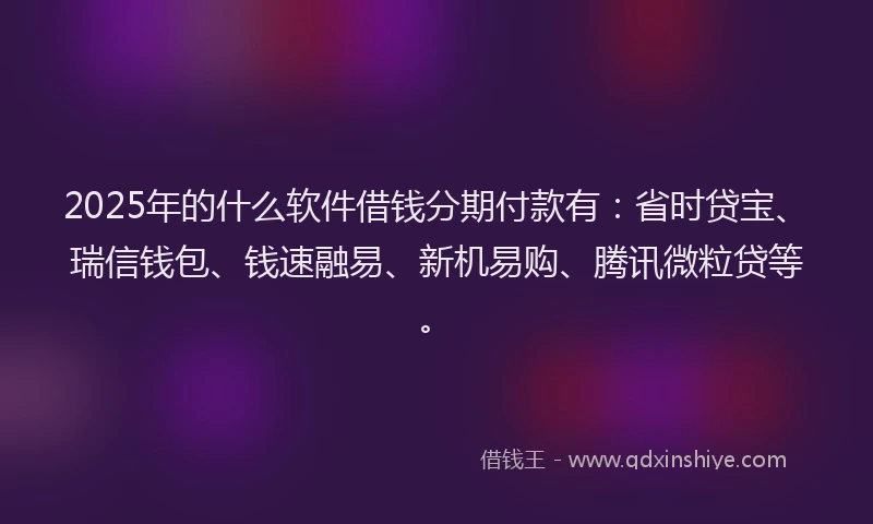 2025年的什么软件借钱分期付款有：省时贷宝、瑞信钱包、钱速融易、新机易购、腾讯微粒贷等。