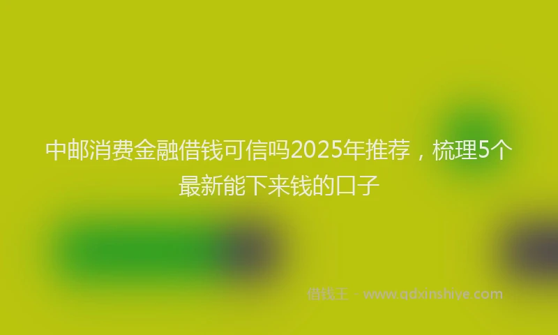 中邮消费金融借钱可信吗2025年推荐，梳理5个最新能下来钱的口子
