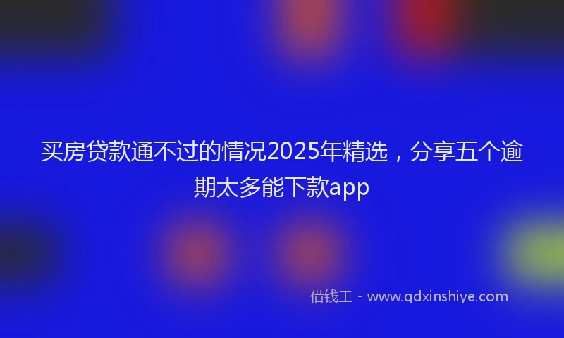买房贷款通不过的情况2025年精选，分享五个逾期太多能下款app