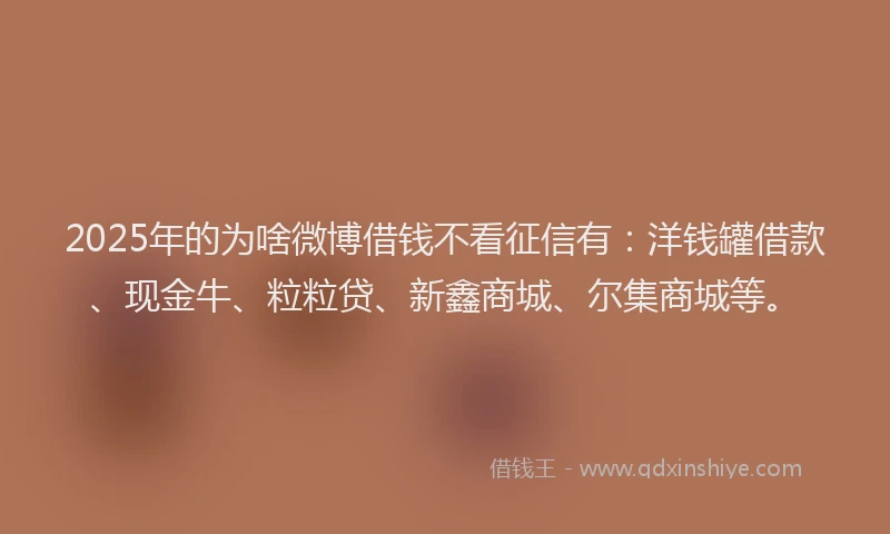 2025年的为啥微博借钱不看征信有：洋钱罐借款、现金牛、粒粒贷、新鑫商城、尔集商城等。