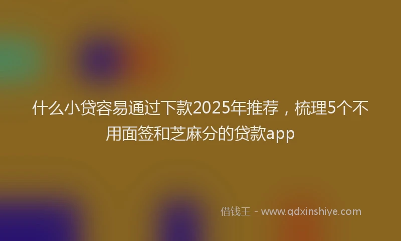 什么小贷容易通过下款2025年推荐，梳理5个不用面签和芝麻分的贷款app