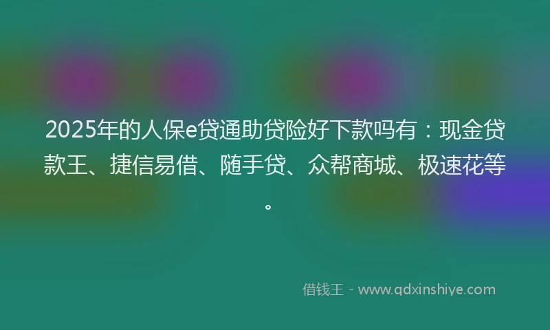 2025年的人保e贷通助贷险好下款吗有：现金贷款王、捷信易借、随手贷、众帮商城、极速花等。