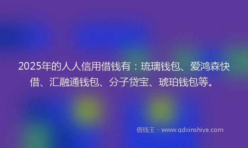 2025年的人人信用借钱有：琉璃钱包、爱鸿森快借、汇融通钱包、分子贷宝、琥珀钱包等。