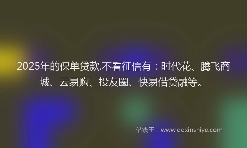 2025年的保单贷款.不看征信有：时代花、腾飞商城、云易购、投友圈、快易借贷融等。