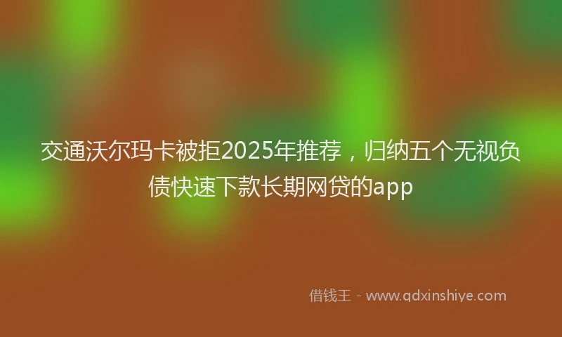交通沃尔玛卡被拒2025年推荐，归纳五个无视负债快速下款长期网贷的app