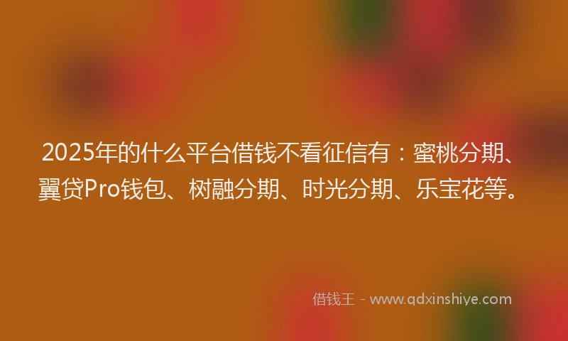 2025年的什么平台借钱不看征信有：蜜桃分期、翼贷Pro钱包、树融分期、时光分期、乐宝花等。