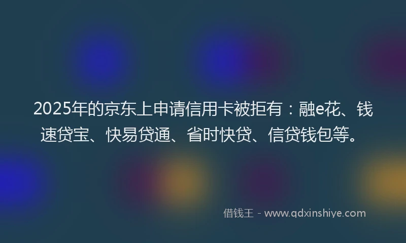 2025年的京东上申请信用卡被拒有：融e花、钱速贷宝、快易贷通、省时快贷、信贷钱包等。