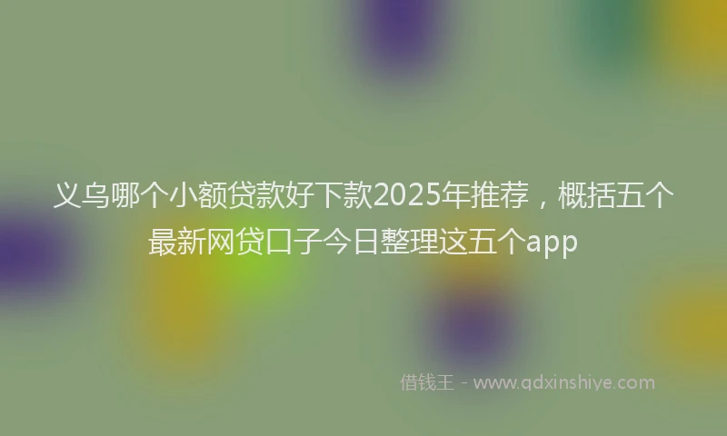义乌哪个小额贷款好下款2025年推荐，概括五个最新网贷口子今日整理这五个app