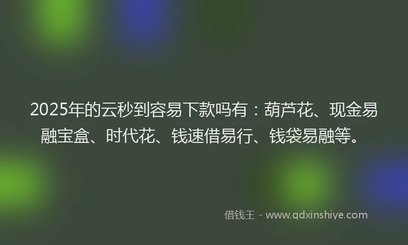 2025年的云秒到容易下款吗有：葫芦花、现金易融宝盒、时代花、钱速借易行、钱袋易融等。