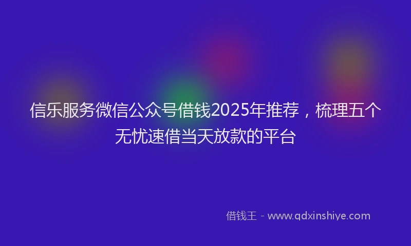 信乐服务微信公众号借钱2025年推荐，梳理五个无忧速借当天放款的平台