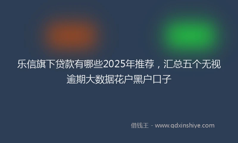 乐信旗下贷款有哪些2025年推荐，汇总五个无视逾期大数据花户黑户口子