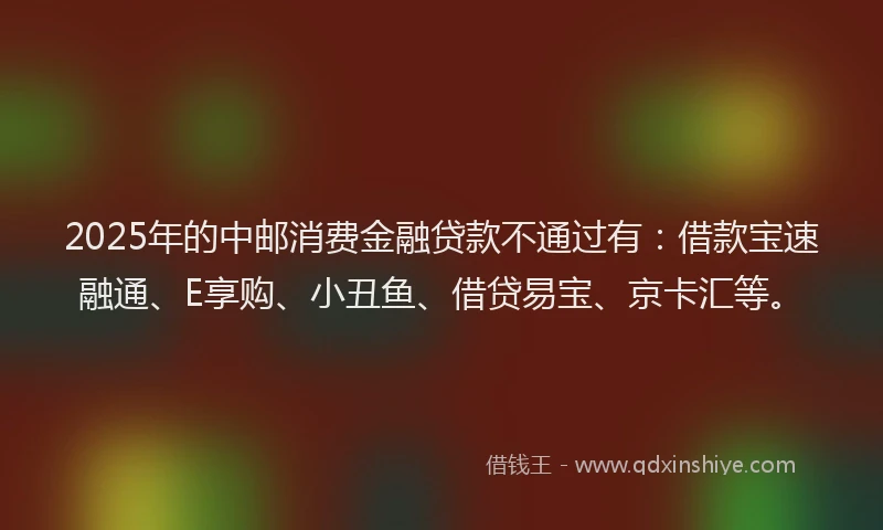 2025年的中邮消费金融贷款不通过有：借款宝速融通、E享购、小丑鱼、借贷易宝、京卡汇等。