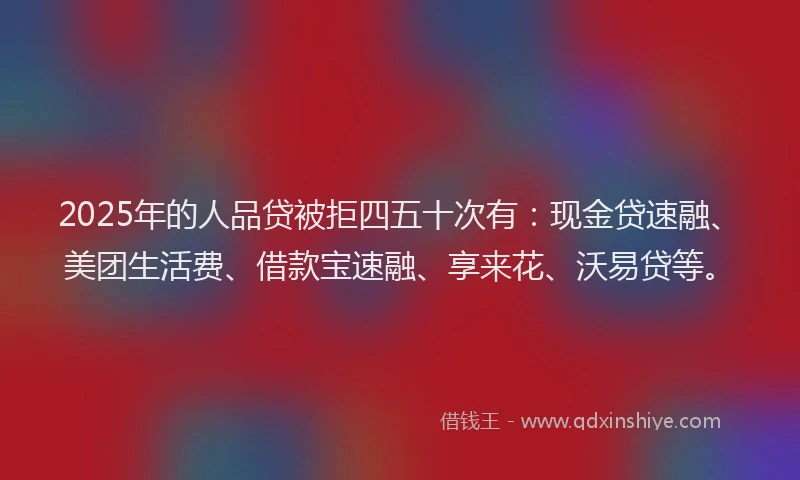 2025年的人品贷被拒四五十次有:现金贷速融、美团生活费、借款宝速融、享来花、沃易贷等。