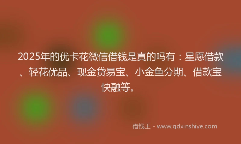 2025年的优卡花微信借钱是真的吗有：星愿借款、轻花优品、现金贷易宝、小金鱼分期、借款宝快融等。