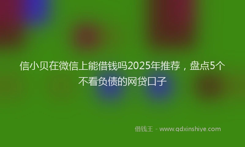 信小贝在微信上能借钱吗2025年推荐，盘点5个不看负债的网贷口子