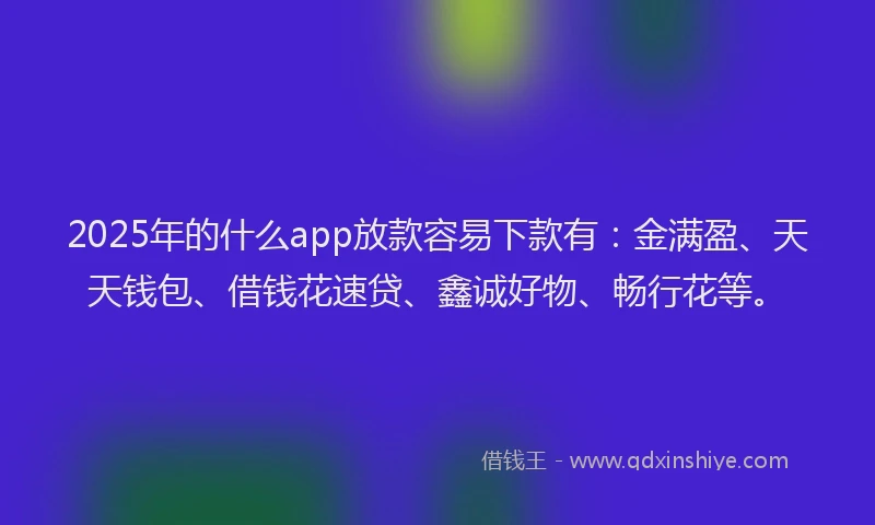2025年的什么app放款容易下款有：金满盈、天天钱包、借钱花速贷、鑫诚好物、畅行花等。