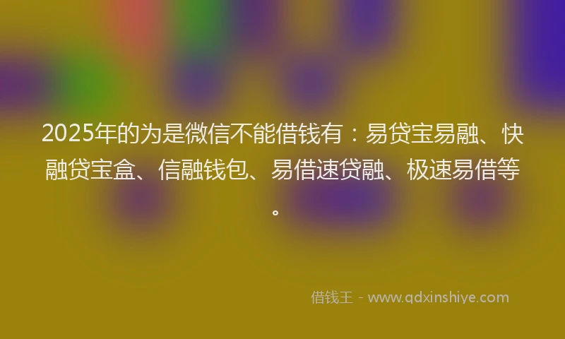 2025年的为是微信不能借钱有：易贷宝易融、快融贷宝盒、信融钱包、易借速贷融、极速易借等。