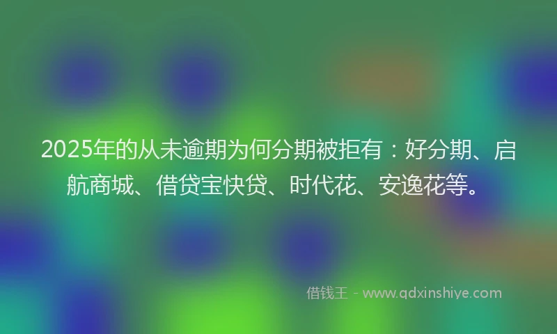 2025年的从未逾期为何分期被拒有：好分期、启航商城、借贷宝快贷、时代花、安逸花等。