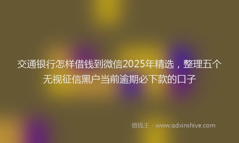 交通银行怎样借钱到微信2025年精选，整理五个无视征信黑户当前逾期必下款的口子